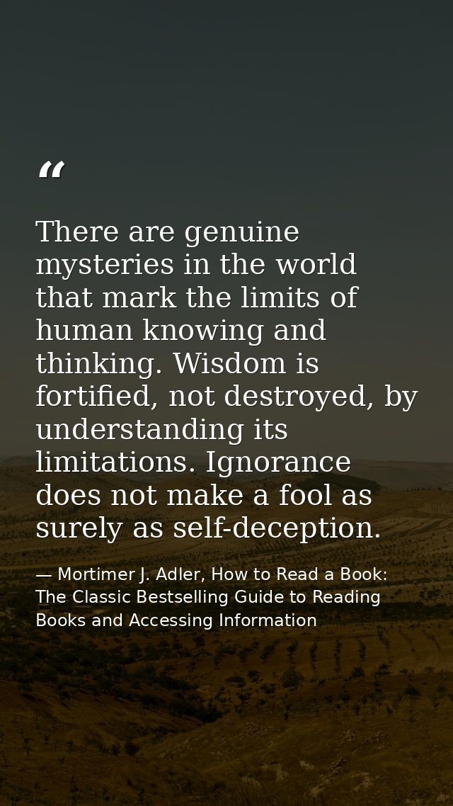 There are genuine mysteries in the world that mark the limits of human knowing and thinking. Wisdom is fortified, not de — Mortimer J. Adler, How to Read a Book: The Classic Bestselling Guide to Reading Books and Accessing Information