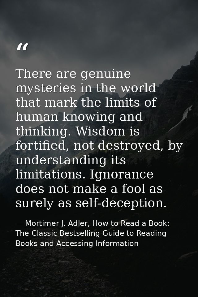 There are genuine mysteries in the world that mark the limits of human knowing and thinking. Wisdom is fortified, not de — Mortimer J. Adler, How to Read a Book: The Classic Bestselling Guide to Reading Books and Accessing Information