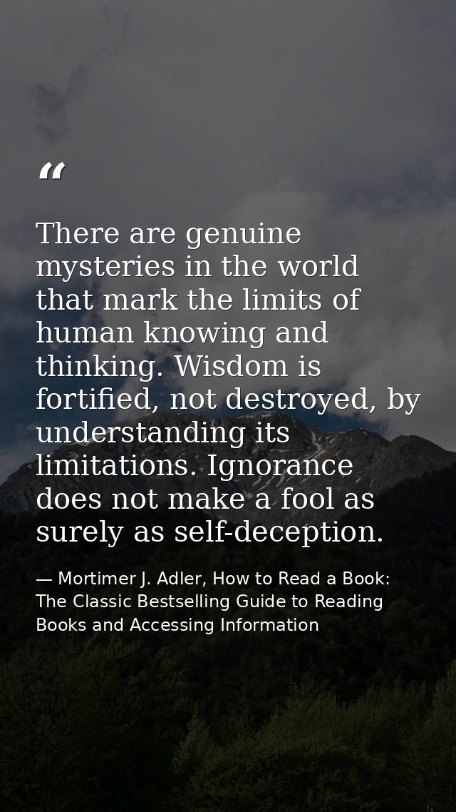 There are genuine mysteries in the world that mark the limits of human knowing and thinking. Wisdom is fortified, not de — Mortimer J. Adler, How to Read a Book: The Classic Bestselling Guide to Reading Books and Accessing Information