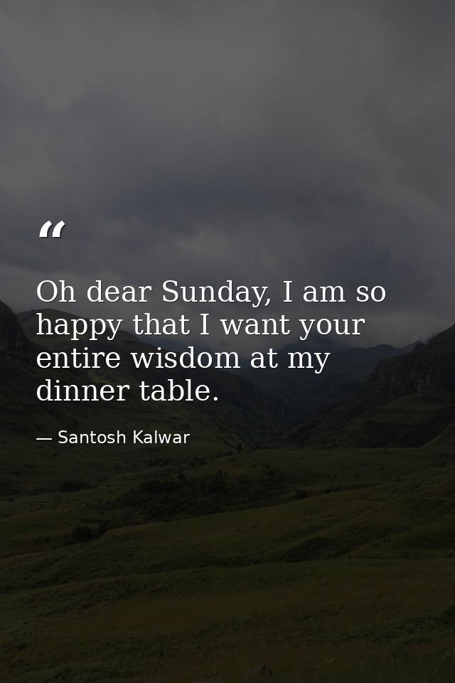 Oh dear Sunday, I am so happy that I want your entire wisdom at my dinner table. — Santosh Kalwar