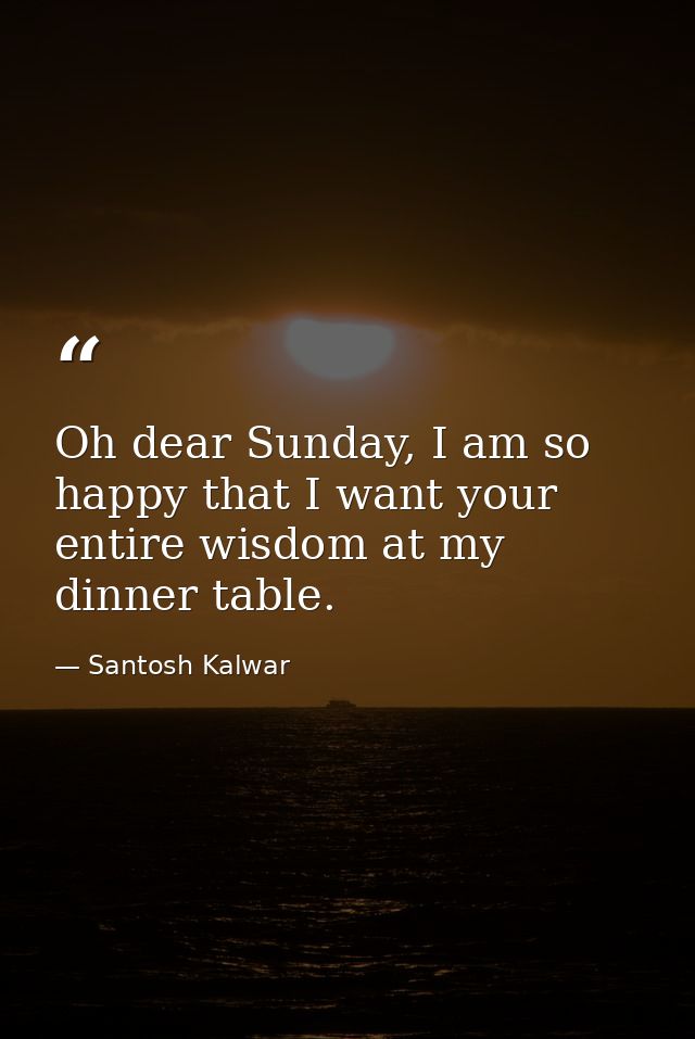 Oh dear Sunday, I am so happy that I want your entire wisdom at my dinner table. — Santosh Kalwar