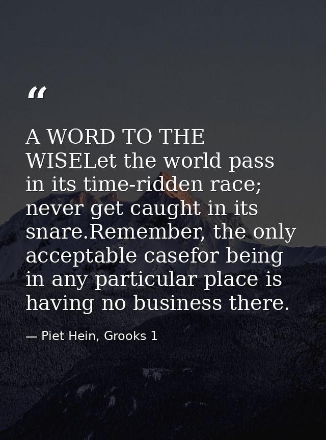 A WORD TO THE WISELet the world pass in its time-ridden race; never get caught in its snare.Remember, the only acceptabl — Piet Hein, Grooks 1