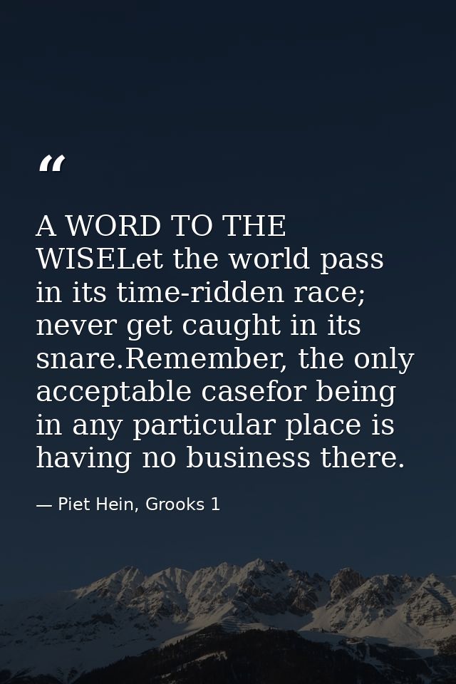 A WORD TO THE WISELet the world pass in its time-ridden race; never get caught in its snare.Remember, the only acceptabl — Piet Hein, Grooks 1