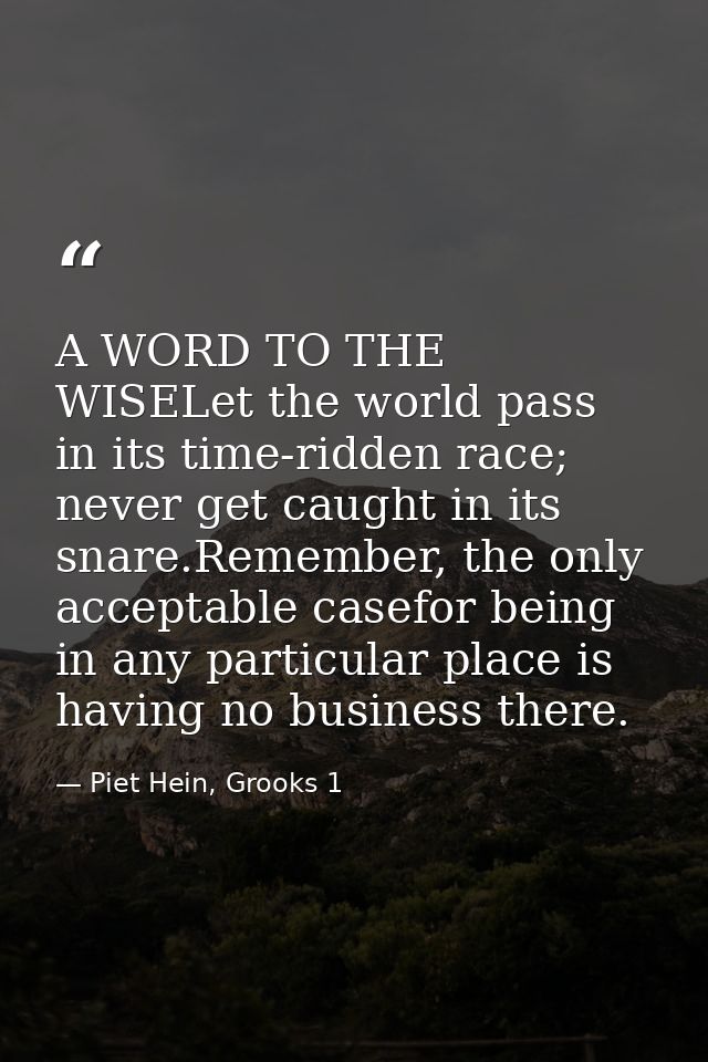 A WORD TO THE WISELet the world pass in its time-ridden race; never get caught in its snare.Remember, the only acceptabl — Piet Hein, Grooks 1