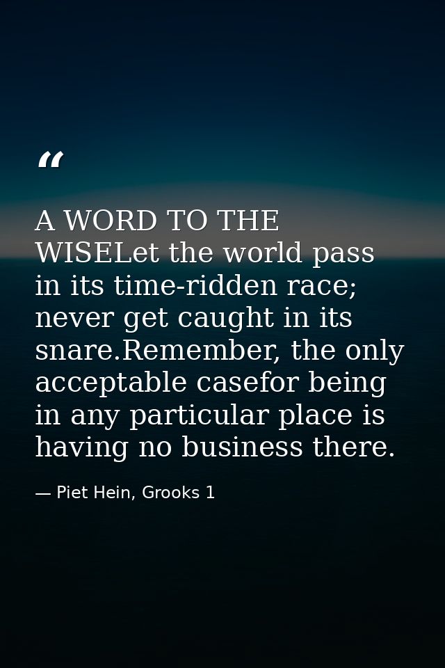 A WORD TO THE WISELet the world pass in its time-ridden race; never get caught in its snare.Remember, the only acceptabl — Piet Hein, Grooks 1