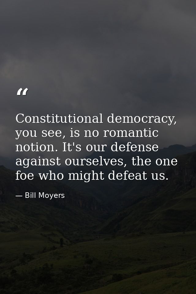 Constitutional democracy, you see, is no romantic notion. It's our defense against ourselves, the one foe who might defe — Bill Moyers