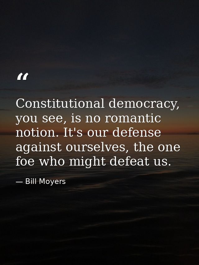 Constitutional democracy, you see, is no romantic notion. It's our defense against ourselves, the one foe who might defe — Bill Moyers