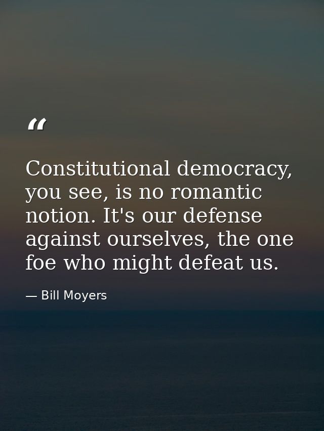 Constitutional democracy, you see, is no romantic notion. It's our defense against ourselves, the one foe who might defe — Bill Moyers
