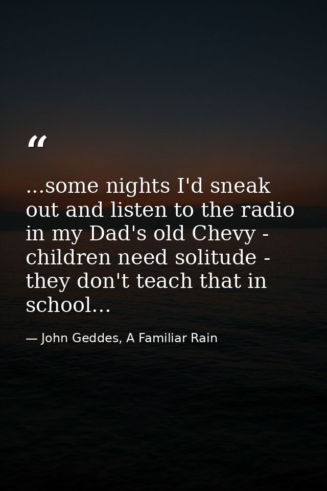 ...some nights I'd sneak out and listen to the radio in my Dad's old Chevy - children need solitude - they don't teach t — John Geddes, A Familiar Rain