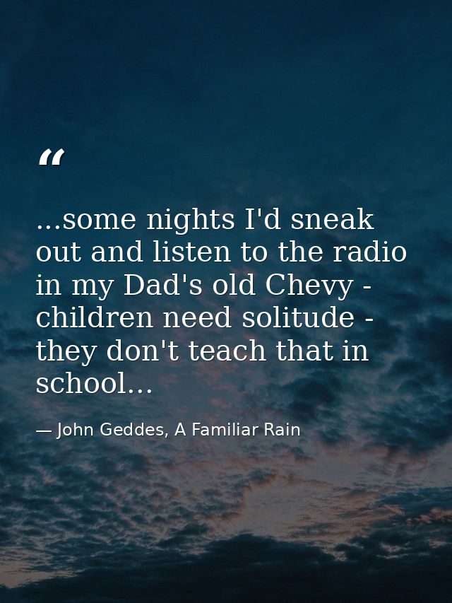 ...some nights I'd sneak out and listen to the radio in my Dad's old Chevy - children need solitude - they don't teach t — John Geddes, A Familiar Rain
