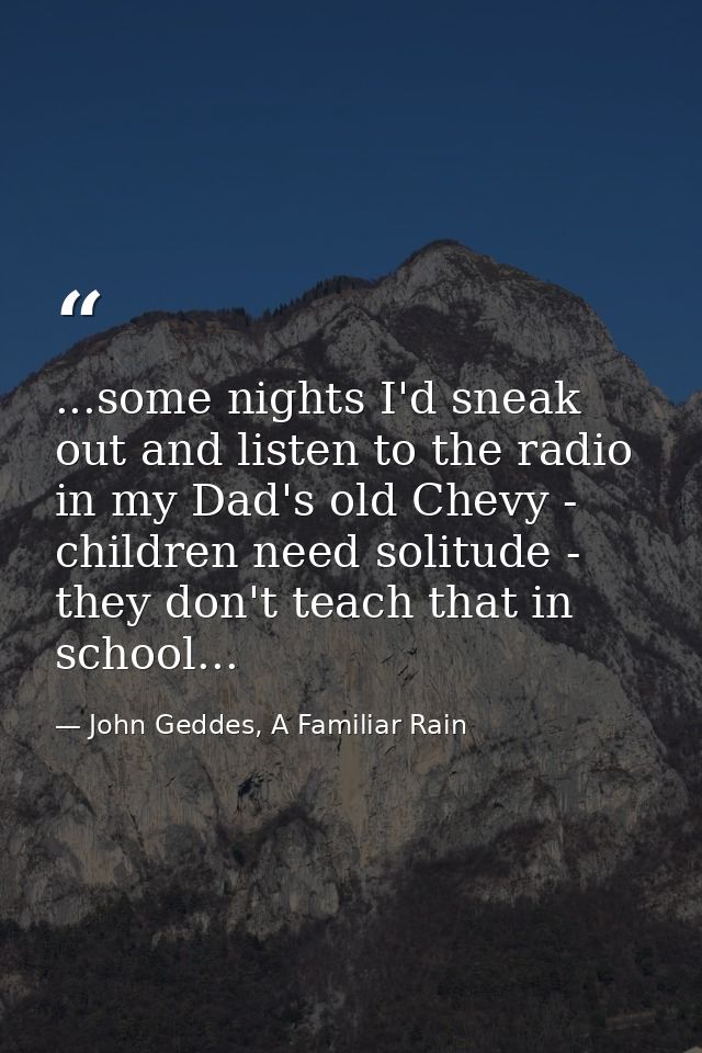 ...some nights I'd sneak out and listen to the radio in my Dad's old Chevy - children need solitude - they don't teach t — John Geddes, A Familiar Rain