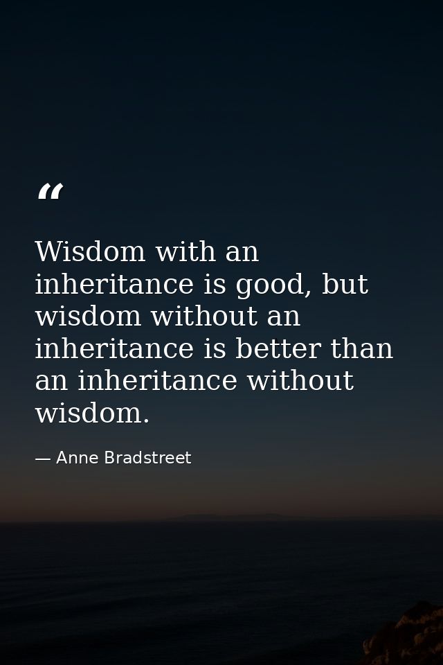 Wisdom with an inheritance is good, but wisdom without an inheritance is better than an inheritance without wisdom. — Anne Bradstreet