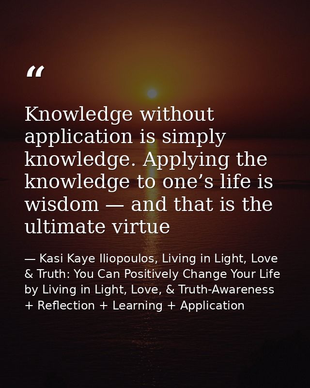 Knowledge without application is simply knowledge. Applying the knowledge to one’s life is wisdom — and that is the ulti — Kasi Kaye Iliopoulos, Living in Light, Love & Truth: You Can Positively Change Your Life by Living in Light, Love, & Truth-Awareness + Reflection + Learning + Application