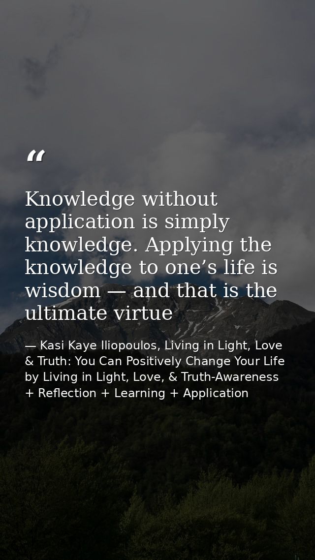 Knowledge without application is simply knowledge. Applying the knowledge to one’s life is wisdom — and that is the ulti — Kasi Kaye Iliopoulos, Living in Light, Love & Truth: You Can Positively Change Your Life by Living in Light, Love, & Truth-Awareness + Reflection + Learning + Application