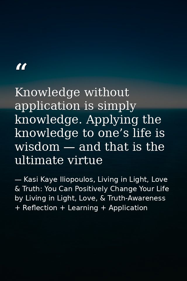 Knowledge without application is simply knowledge. Applying the knowledge to one’s life is wisdom — and that is the ulti — Kasi Kaye Iliopoulos, Living in Light, Love & Truth: You Can Positively Change Your Life by Living in Light, Love, & Truth-Awareness + Reflection + Learning + Application