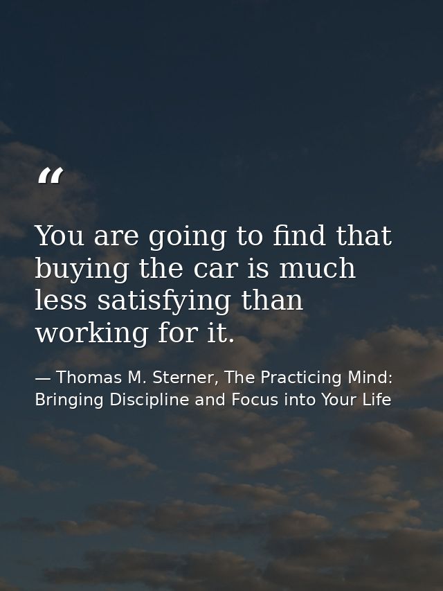 You are going to find that buying the car is much less satisfying than working for it. — Thomas M. Sterner, The Practicing Mind: Bringing Discipline and Focus into Your Life
