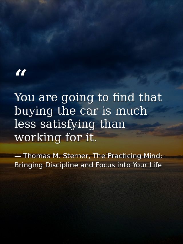 You are going to find that buying the car is much less satisfying than working for it. — Thomas M. Sterner, The Practicing Mind: Bringing Discipline and Focus into Your Life