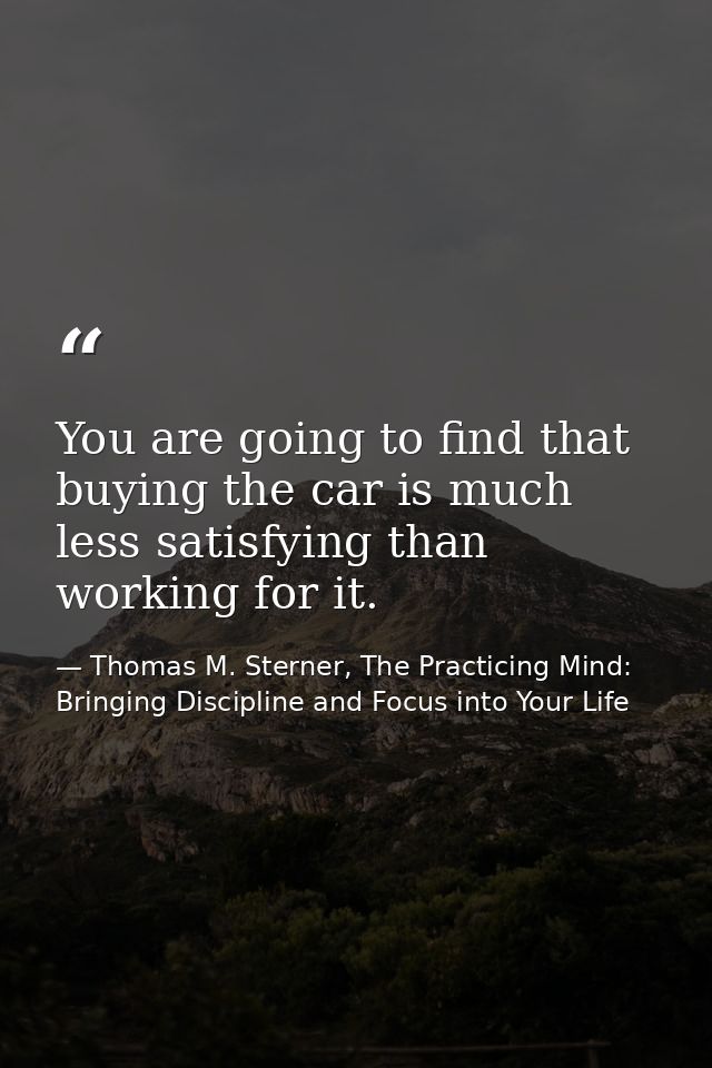 You are going to find that buying the car is much less satisfying than working for it. — Thomas M. Sterner, The Practicing Mind: Bringing Discipline and Focus into Your Life