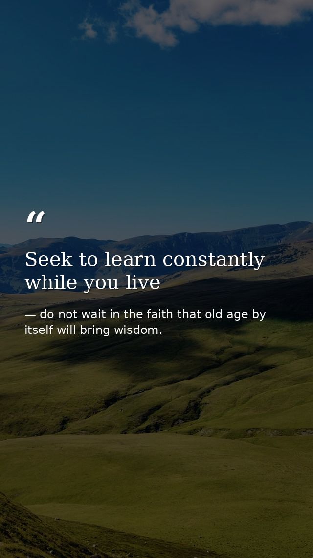 Seek to learn constantly while you live — do not wait in the faith that old age by itself will bring wisdom.