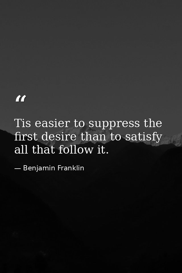 Tis easier to suppress the first desire than to satisfy all that follow it. — Benjamin Franklin