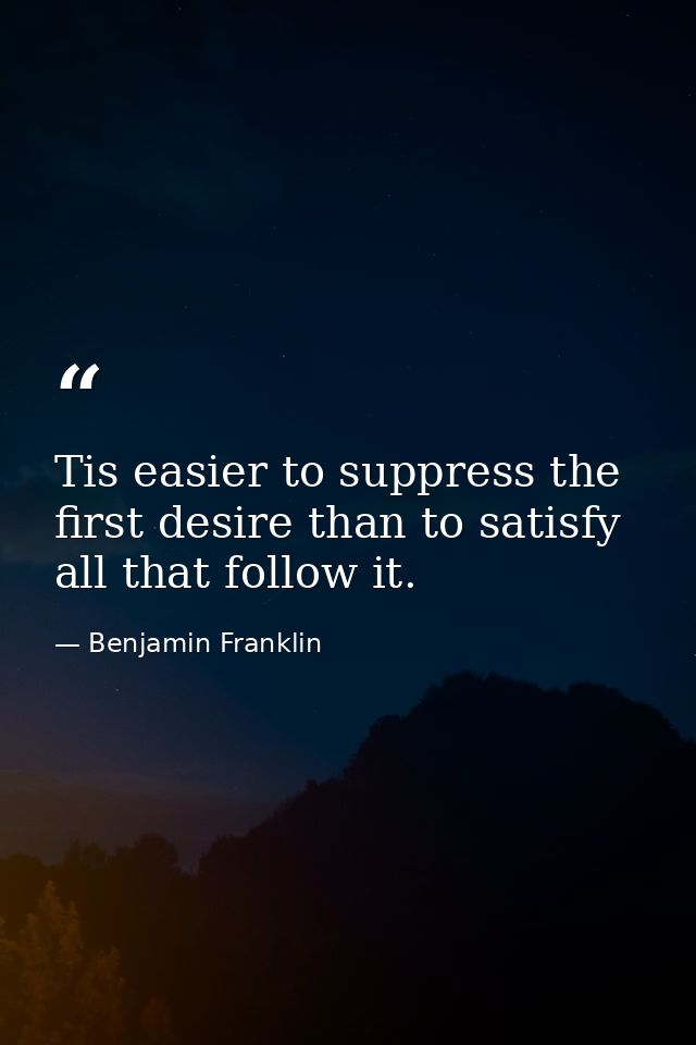 Tis easier to suppress the first desire than to satisfy all that follow it. — Benjamin Franklin