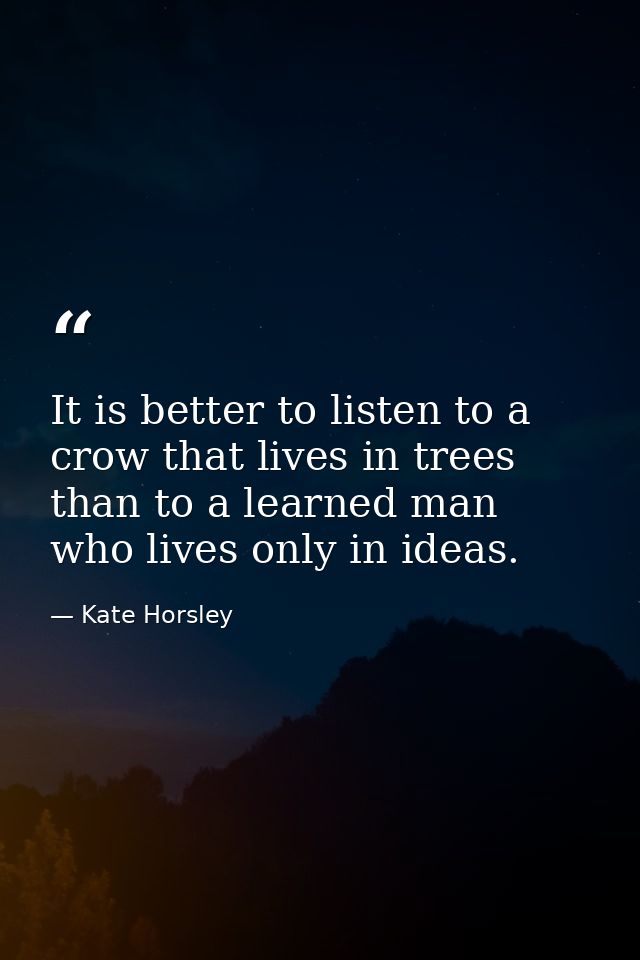 It is better to listen to a crow that lives in trees than to a learned man who lives only in ideas. — Kate Horsley