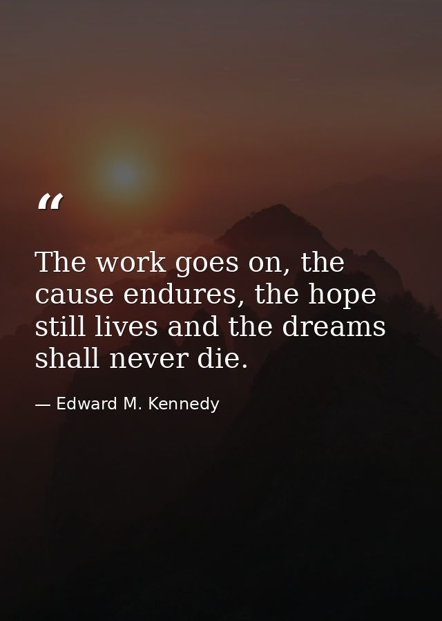 The work goes on, the cause endures, the hope still lives and the dreams shall never die. — Edward M. Kennedy