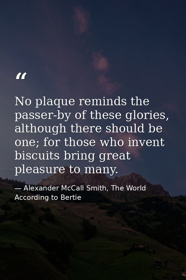 No plaque reminds the passer-by of these glories, although there should be one; for those who invent biscuits bring grea — Alexander McCall Smith, The World According to Bertie