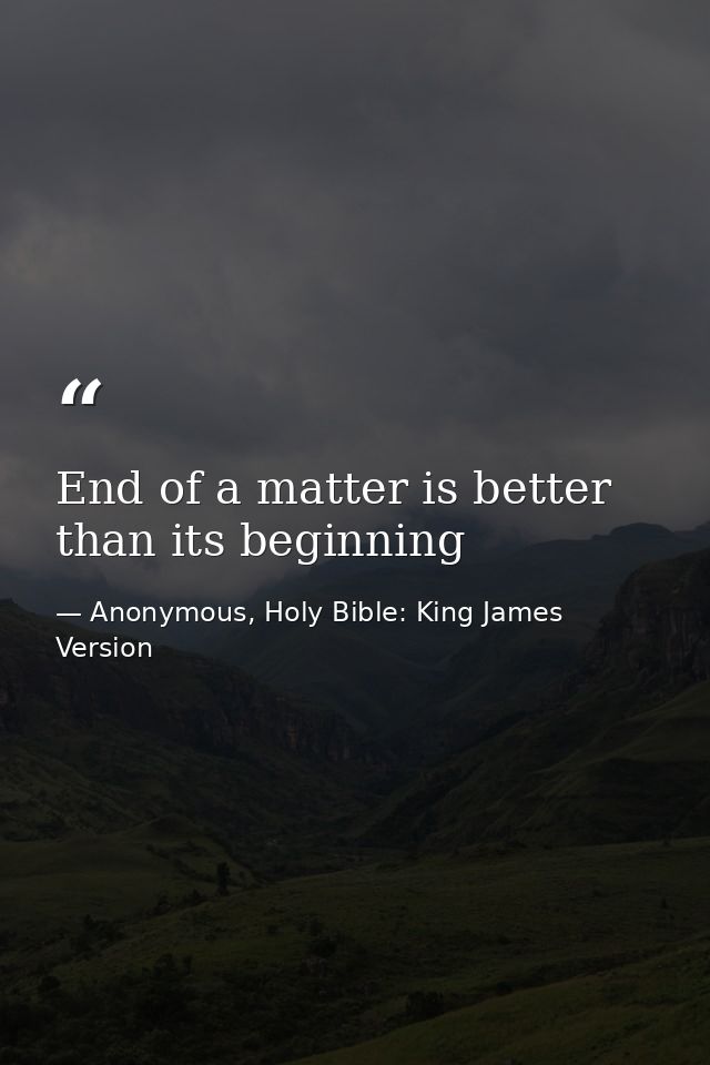 End of a matter is better than its beginning — Anonymous, Holy Bible: King James Version