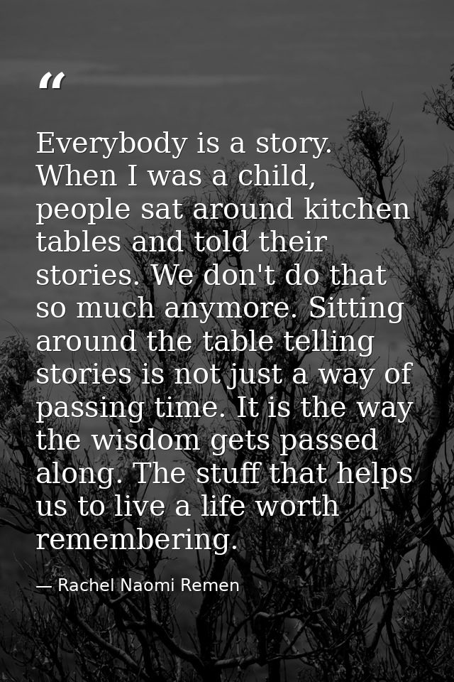 Everybody is a story. When I was a child, people sat around kitchen tables and told their stories. We don't do that so m — Rachel Naomi Remen