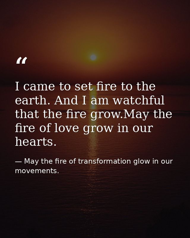 I came to set fire to the earth. And I am watchful that the fire grow.May the fire of love grow in our hearts. — May the fire of transformation glow in our movements.