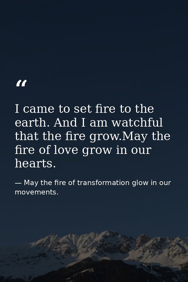 I came to set fire to the earth. And I am watchful that the fire grow.May the fire of love grow in our hearts. — May the fire of transformation glow in our movements.