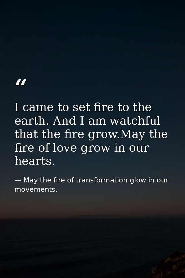 I came to set fire to the earth. And I am watchful that the fire grow.May the fire of love grow in our hearts. — May the fire of transformation glow in our movements.