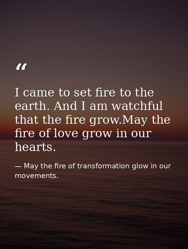 I came to set fire to the earth. And I am watchful that the fire grow.May the fire of love grow in our hearts. — May the fire of transformation glow in our movements.