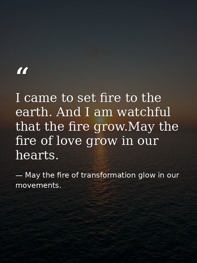 I came to set fire to the earth. And I am watchful that the fire grow.May the fire of love grow in our hearts. — May the fire of transformation glow in our movements.