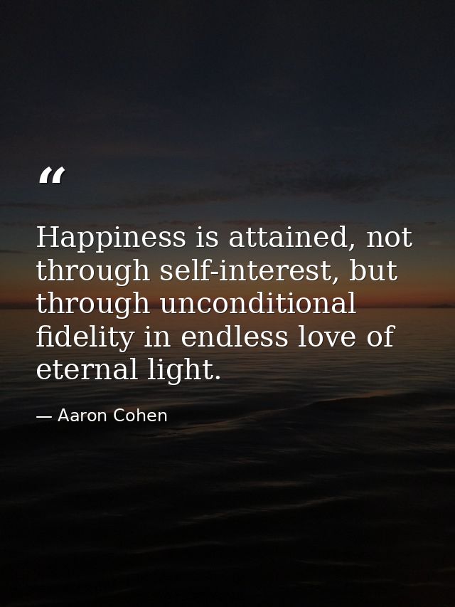 Happiness is attained, not through self-interest, but through unconditional fidelity in endless love of eternal light. — Aaron Cohen