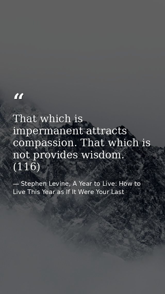 That which is impermanent attracts compassion. That which is not provides wisdom. (116) — Stephen Levine, A Year to Live: How to Live This Year as If It Were Your Last