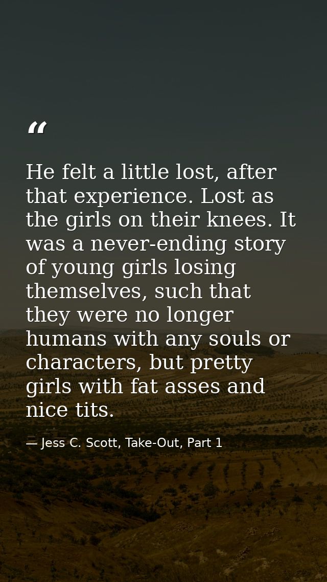 He felt a little lost, after that experience. Lost as the girls on their knees. It was a never-ending story of young gir — Jess C. Scott, Take-Out, Part 1