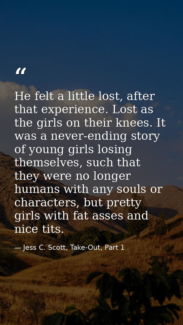 He felt a little lost, after that experience. Lost as the girls on their knees. It was a never-ending story of young gir — Jess C. Scott, Take-Out, Part 1