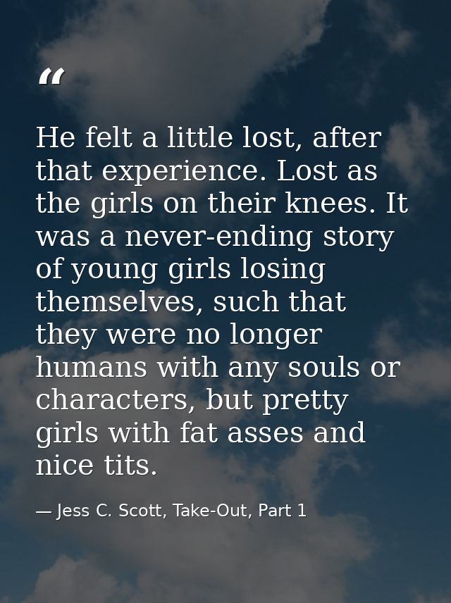 He felt a little lost, after that experience. Lost as the girls on their knees. It was a never-ending story of young gir — Jess C. Scott, Take-Out, Part 1