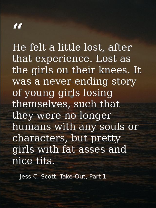 He felt a little lost, after that experience. Lost as the girls on their knees. It was a never-ending story of young gir — Jess C. Scott, Take-Out, Part 1