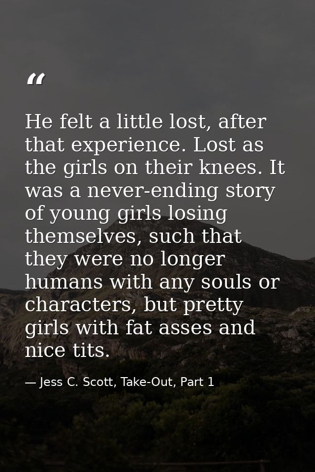 He felt a little lost, after that experience. Lost as the girls on their knees. It was a never-ending story of young gir — Jess C. Scott, Take-Out, Part 1