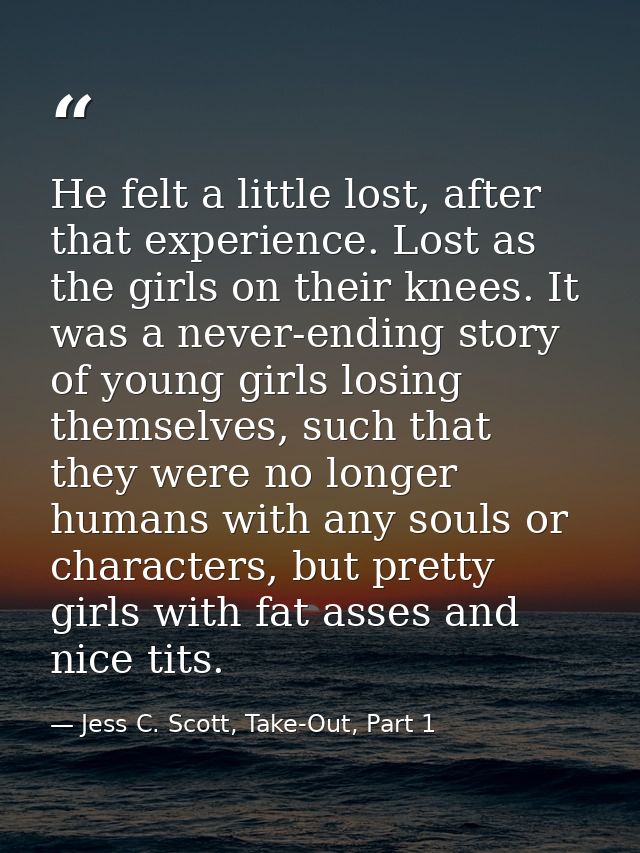 He felt a little lost, after that experience. Lost as the girls on their knees. It was a never-ending story of young gir — Jess C. Scott, Take-Out, Part 1