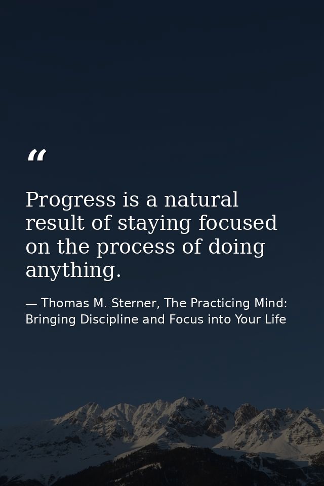 Progress is a natural result of staying focused on the process of doing anything. — Thomas M. Sterner, The Practicing Mind: Bringing Discipline and Focus into Your Life