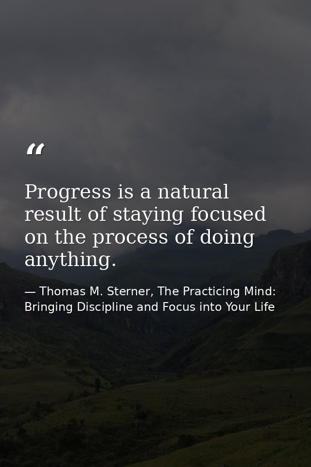 Progress is a natural result of staying focused on the process of doing anything. — Thomas M. Sterner, The Practicing Mind: Bringing Discipline and Focus into Your Life