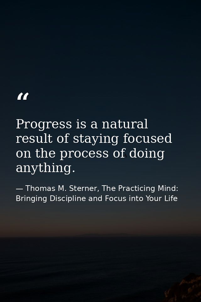 Progress is a natural result of staying focused on the process of doing anything. — Thomas M. Sterner, The Practicing Mind: Bringing Discipline and Focus into Your Life