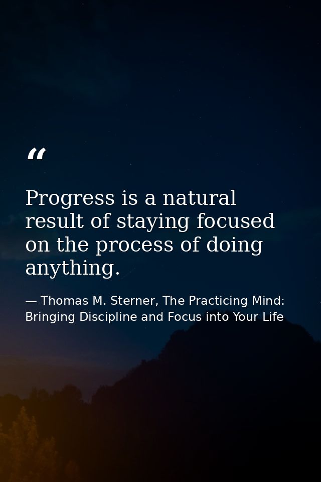Progress is a natural result of staying focused on the process of doing anything. — Thomas M. Sterner, The Practicing Mind: Bringing Discipline and Focus into Your Life