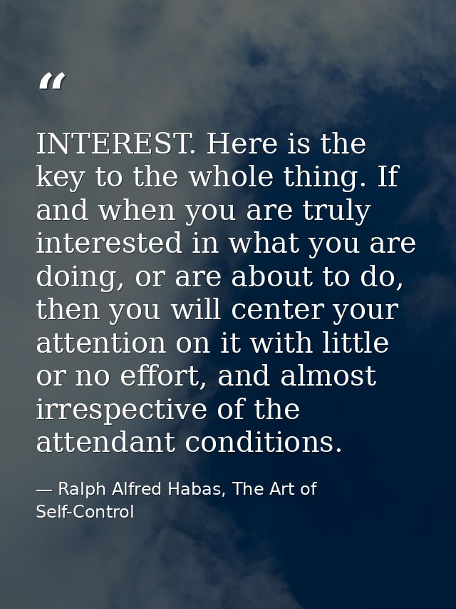 INTEREST. Here is the key to the whole thing. If and when you are truly interested in what you are doing, or are about t — Ralph Alfred Habas, The Art of Self-Control