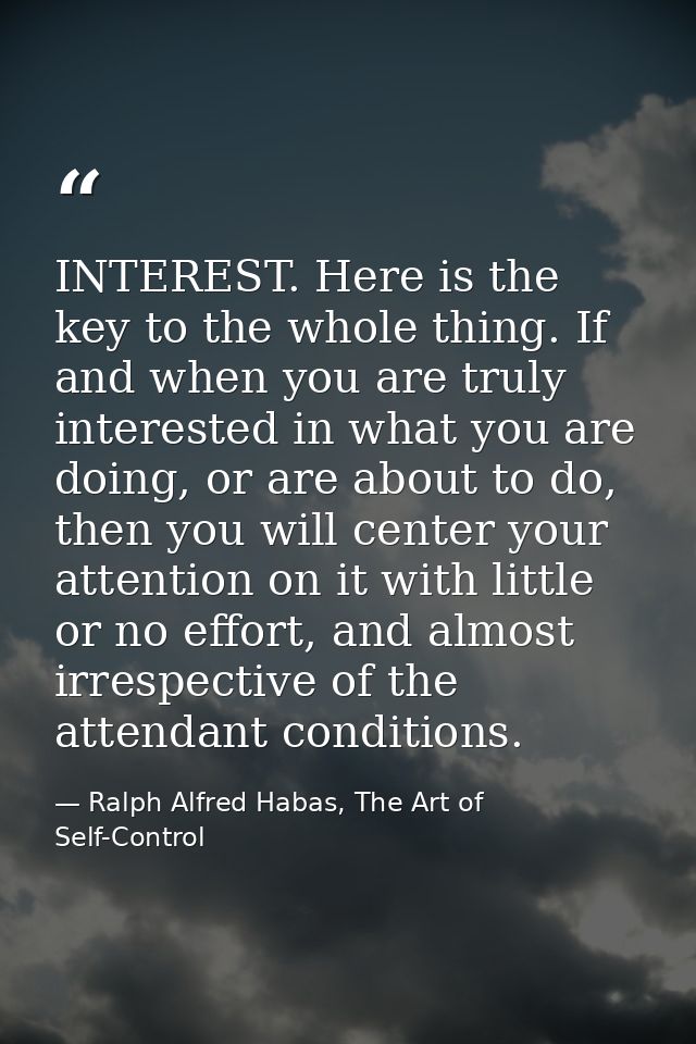 INTEREST. Here is the key to the whole thing. If and when you are truly interested in what you are doing, or are about t — Ralph Alfred Habas, The Art of Self-Control