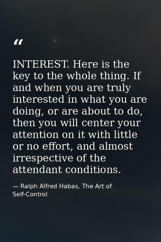 INTEREST. Here is the key to the whole thing. If and when you are truly interested in what you are doing, or are about t — Ralph Alfred Habas, The Art of Self-Control